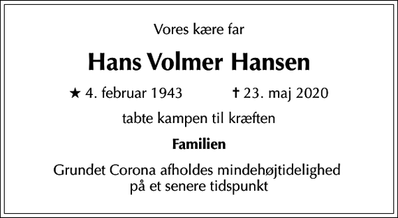 <p>Vores kære far<br />Hans Volmer Hansen<br />* 4. februar 1943 ✝ 23. maj 2020<br />tabte kampen til kræften<br />Familien<br />Grundet Corona afholdes mindehøjtidelighed på et senere tidspunkt</p>