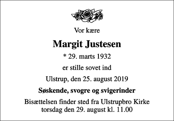 <p>Vor kære<br />Margit Justesen<br />* 29. marts 1932<br />er stille sovet ind<br />Ulstrup, den 25. august 2019<br />Søskende, svogre og svigerinder<br />Bisættelsen finder sted fra Ulstrupbro Kirke torsdag den 29. august kl. 11.00</p>