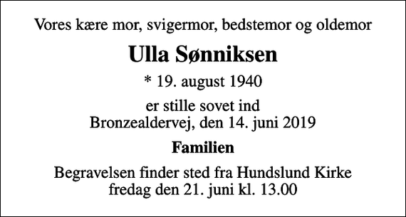 <p>Vores kære mor, svigermor, bedstemor og oldemor<br />Ulla Sønniksen<br />* 19. august 1940<br />er stille sovet ind Bronzealdervej, den 14. juni 2019<br />Familien<br />Begravelsen finder sted fra Hundslund Kirke fredag den 21. juni kl. 13.00</p>