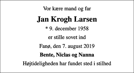 <p>Vor kære mand og far<br />Jan Krogh Larsen<br />* 9. december 1958<br />er stille sovet ind<br />Fanø, den 7. august 2019<br />Bente, Niclas og Nanna<br />Højtideligheden har fundet sted i stilhed</p>