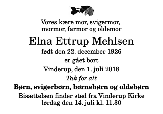 <p>Vores kære mor, svigermor, mormor, farmor og oldemor<br />Elna Ettrup Mehlsen<br />født den 22. december 1926<br />er gået bort<br />Vinderup, den 1. juli 2018<br />Tak for alt<br />Børn, svigerbørn, børnebørn og oldebørn<br />Bisættelsen finder sted fra Vinderup Kirke lørdag den 14. juli kl. 11.30</p>