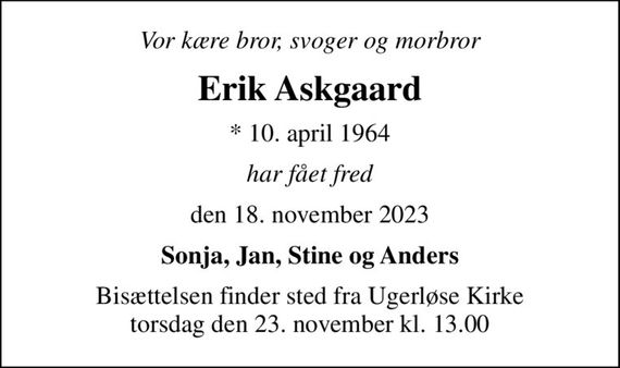 Vor kære bror, svoger og morbror
Erik Askgaard
* 10. april 1964
har fået fred
den 18. november 2023
Sonja, Jan, Stine og Anders
Bisættelsen finder sted fra Ugerløse Kirke  torsdag den 23. november kl. 13.00