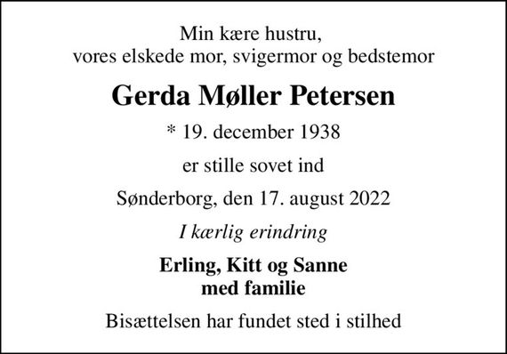 Min kære hustru,  vores elskede mor, svigermor og bedstemor
Gerda Møller Petersen
* 19. december 1938
er stille sovet ind
Sønderborg, den 17. august 2022
I kærlig erindring
Erling, Kitt og Sanne med familie
Bisættelsen har fundet sted i stilhed