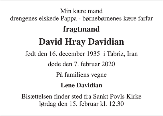 <p>Min kære mand drengenes elskede Pappa - børnebørnenes kære farfar<br />fragtmand<br />David Hray Davidian<br />født den 16. december 1935 i Tabriz, Iran<br />døde den 7. februar 2020<br />På familiens vegne<br />Lene Davidian<br />Bisættelsen finder sted fra Sankt Povls Kirke lørdag den 15. februar kl. 12.30</p>
