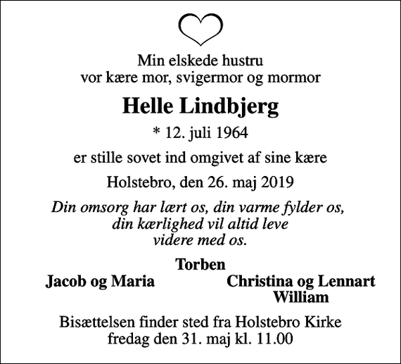<p>Min elskede hustru vor kære mor, svigermor og mormor<br />Helle Lindbjerg<br />* 12. juli 1964<br />er stille sovet ind omgivet af sine kære<br />Holstebro, den 26. maj 2019<br />Din omsorg har lært os, din varme fylder os, din kærlighed vil altid leve videre med os.<br />Torben<br />Jacob og Maria<br />Christina og Lennart<br />William<br />Bisættelsen finder sted fra Holstebro Kirke fredag den 31. maj kl. 11.00</p>