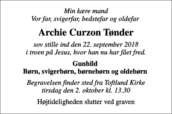 <p>Min kære mand Vor far, svigerfar, bedstefar og oldefar<br />Archie Curzon Tønder<br />sov stille ind den 22. september 2018 i troen på Jesus, hvor han nu har fået fred.<br />Gunhild Børn, svigerbørn, børnebørn og oldebørn<br />Begravelsen finder sted fra Toftlund Kirke tirsdag den 2. oktober kl. 13.30<br />Højtideligheden slutter ved graven</p>