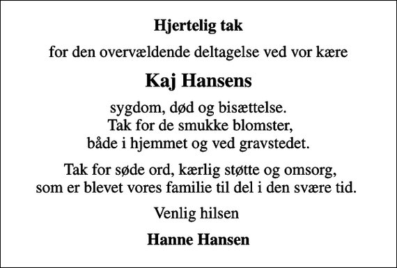 <p>Hjertelig tak<br />for den overvældende deltagelse ved vor kære<br />Kaj Hansens<br />sygdom, død og bisættelse. Tak for de smukke blomster, både i hjemmet og ved gravstedet.<br />Tak for søde ord, kærlig støtte og omsorg, som er blevet vores familie til del i den svære tid.<br />Venlig hilsen<br />Hanne Hansen</p>