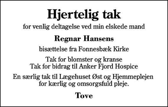 <p>Hjertelig tak<br />for venlig deltagelse ved min elskede mand<br />Regnar Hansens<br />bisættelse fra Fonnesbæk Kirke<br />Tak for blomster og kranse Tak for bidrag til Anker Fjord Hospice<br />En særlig tak til Lægehuset Øst og Hjemmeplejen for kærlig og omsorgsfuld pleje.<br />Tove</p>