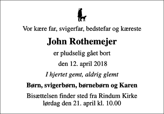 <p>Vor kære far, svigerfar, bedstefar og kæreste<br />John Rothemejer<br />er pludselig gået bort<br />den 12. april 2018<br />I hjertet gemt, aldrig glemt<br />Børn, svigerbørn, børnebørn og Karen<br />Bisættelsen finder sted fra Rindum Kirke lørdag den 21. april kl. 10.00</p>
