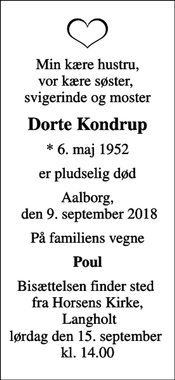 <p>Min kære hustru, vor kære søster, svigerinde og moster<br />Dorte Kondrup<br />* 6. maj 1952<br />er pludselig død<br />Aalborg, den 9. september 2018<br />På familiens vegne<br />Poul<br />Bisættelsen finder sted fra Horsens Kirke, Langholt lørdag den 15. september kl. 14.00</p>