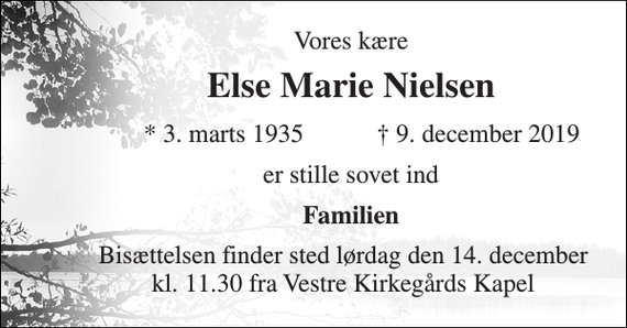 <p>Vores kære<br />Else Marie Nielsen<br />*​ 3. marts 1935<br />†​ 9. december 2019​<br />er stille sovet ind<br />Familien<br />Bisættelsen finder sted lørdag den 14. december kl. 11.30 fra Vestre Kirkegårds Kapel</p>