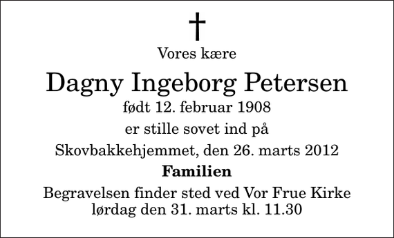 <p>Vores kære<br />Dagny Ingeborg Petersen<br />født 12. februar 1908<br />er stille sovet ind på<br />Skovbakkehjemmet, den 26. marts 2012<br />Familien<br />Begravelsen finder sted ved Vor Frue Kirke lørdag den 31. marts kl. 11.30</p>