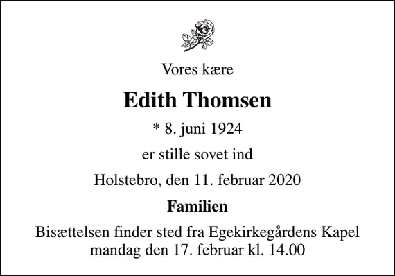 <p>Vores kære<br />Edith Thomsen<br />* 8. juni 1924<br />er stille sovet ind<br />Holstebro, den 11. februar 2020<br />Familien<br />Bisættelsen finder sted fra Egekirkegårdens Kapel mandag den 17. februar kl. 14.00</p>
