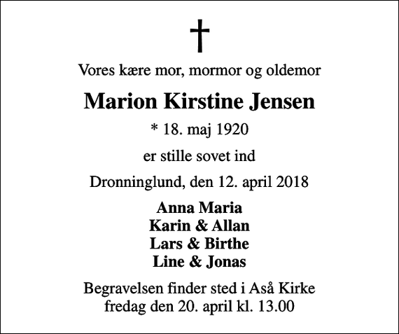 <p>Vores kære mor, mormor og oldemor<br />Marion Kirstine Jensen<br />* 18. maj 1920<br />er stille sovet ind<br />Dronninglund, den 12. april 2018<br />Anna Maria Karin &amp; Allan Lars &amp; Birthe Line &amp; Jonas<br />Begravelsen finder sted i Aså Kirke fredag den 20. april kl. 13.00</p>