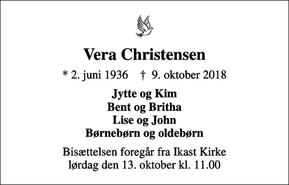<p>Vera Christensen<br />* 2. juni 1936 ✝ 9. oktober 2018<br />Jytte og Kim Bent og Britha Lise og John Børnebørn og oldebørn<br />Bisættelsen foregår fra Ikast Kirke lørdag den 13. oktober kl. 11.00</p>