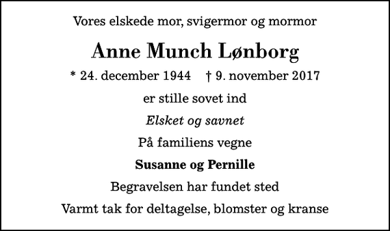<p>Vores elskede mor, svigermor og mormor<br />Anne Munch Lønborg<br />* 24. december 1944 ✝ 9. november 2017<br />er stille sovet ind<br />Elsket og savnet<br />På familiens vegne<br />Susanne og Pernille<br />Begravelsen har fundet sted<br />Varmt tak for deltagelse, blomster og kranse</p>