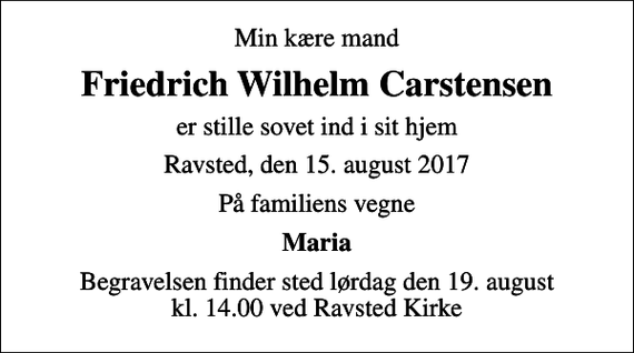<p>Min kære mand<br />Friedrich Wilhelm Carstensen<br />er stille sovet ind i sit hjem<br />Ravsted, den 15. august 2017<br />På familiens vegne<br />Maria<br />Begravelsen finder sted lørdag den 19. august kl. 14.00 ved Ravsted Kirke</p>