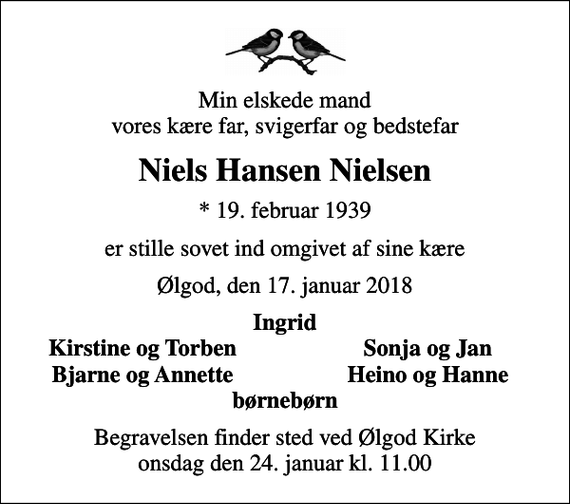<p>Min elskede mand vores kære far, svigerfar og bedstefar<br />Niels Hansen Nielsen<br />* 19. februar 1939<br />er stille sovet ind omgivet af sine kære<br />Ølgod, den 17. januar 2018<br />Ingrid<br />Kirstine og Torben<br />Sonja og Jan<br />Bjarne og Annette<br />Heino og Hanne<br />Begravelsen finder sted ved Ølgod Kirke onsdag den 24. januar kl. 11.00</p>