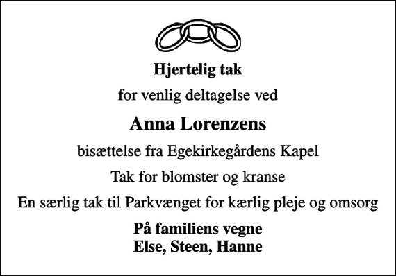 <p>Hjertelig tak<br />for venlig deltagelse ved<br />Anna Lorenzens<br />bisættelse fra Egekirkegårdens Kapel<br />Tak for blomster og kranse<br />En særlig tak til Parkvænget for kærlig pleje og omsorg<br />På familiens vegne Else, Steen, Hanne</p>