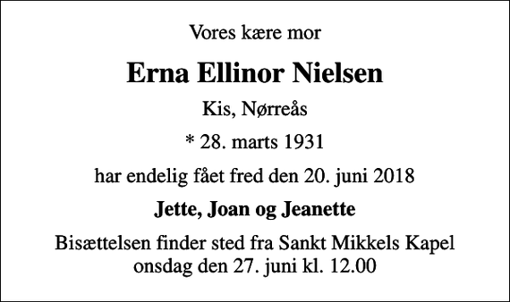 <p>Vores kære mor<br />Erna Ellinor Nielsen<br />Kis, Nørreås<br />* 28. marts 1931<br />har endelig fået fred den 20. juni 2018<br />Jette, Joan og Jeanette<br />Bisættelsen finder sted fra Sankt Mikkels Kapel onsdag den 27. juni kl. 12.00</p>
