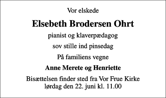 <p>Vor elskede<br />Elsebeth Brodersen Ohrt<br />pianist og klaverpædagog<br />sov stille ind pinsedag<br />På familiens vegne<br />Anne Merete og Henriette<br />Bisættelsen finder sted fra Vor Frue Kirke lørdag den 22. juni kl. 11.00</p>