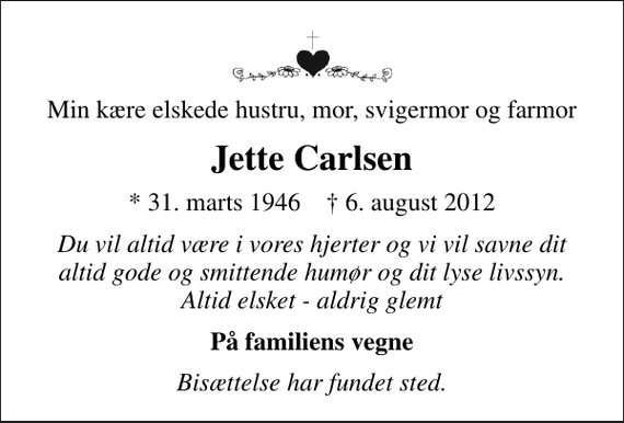 <p>Min kære elskede hustru, mor, svigermor og farmor<br />Jette Carlsen<br />* 31. marts 1946 ✝ 6. august 2012<br />Du vil altid være i vores hjerter og vi vil savne dit altid gode og smittende humør og dit lyse livssyn. Altid elsket - aldrig glemt<br />På familiens vegne<br />Bisættelse har fundet sted.</p>