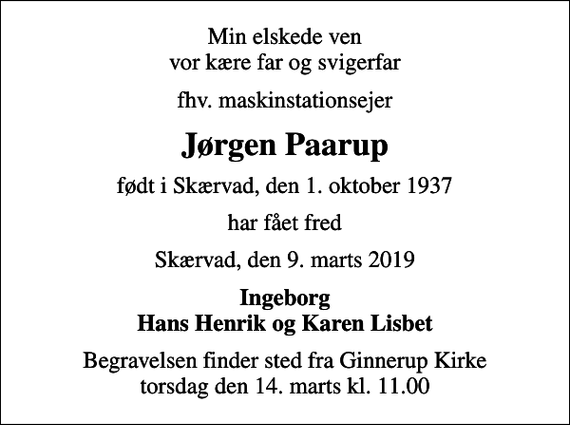 <p>Min elskede ven vor kære far og svigerfar<br />fhv. maskinstationsejer<br />Jørgen Paarup<br />født i Skærvad, den 1. oktober 1937<br />har fået fred<br />Skærvad, den 9. marts 2019<br />Ingeborg Hans Henrik og Karen Lisbet<br />Begravelsen finder sted fra Ginnerup Kirke torsdag den 14. marts kl. 11.00</p>