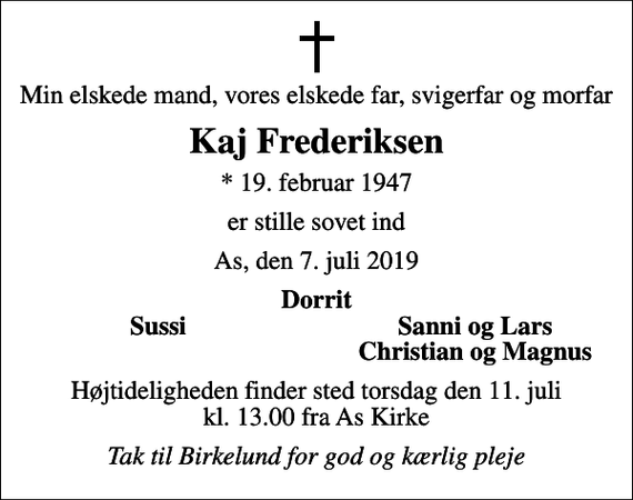 <p>Min elskede mand, vores elskede far, svigerfar og morfar<br />Kaj Frederiksen<br />* 19. februar 1947<br />er stille sovet ind<br />As, den 7. juli 2019<br />Dorrit<br />Sussi<br />Sanni og Lars<br />Christian og Magnus<br />Højtideligheden finder sted torsdag den 11. juli kl. 13.00 fra As Kirke<br />Tak til Birkelund for god og kærlig pleje</p>