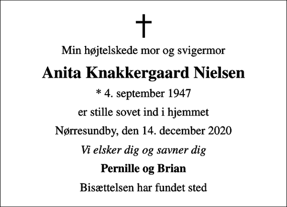 <p>Min højtelskede mor og svigermor<br />Anita Knakkergaard Nielsen<br />* 4. september 1947<br />er stille sovet ind i hjemmet<br />Nørresundby, den 14. december 2020<br />Vi elsker dig og savner dig<br />Pernille og Brian<br />Bisættelsen har fundet sted</p>