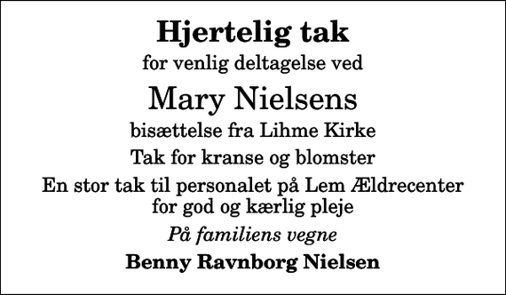 <p>Hjertelig tak<br />for venlig deltagelse ved<br />Mary Nielsens<br />bisættelse fra Lihme Kirke<br />Tak for kranse og blomster<br />En stor tak til personalet på Lem Ældrecenter for god og kærlig pleje<br />På familiens vegne<br />Benny Ravnborg Nielsen</p>
