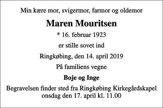<p>Min kære mor, svigermor, farmor og oldemor<br />Maren Mouritsen<br />* 16. februar 1923<br />er stille sovet ind<br />Ringkøbing, den 14. april 2019<br />På familiens vegne<br />Boje og Inge<br />Begravelsen finder sted fra Ringkøbing Kirkegårdskapel onsdag den 17. april kl. 11.00</p>