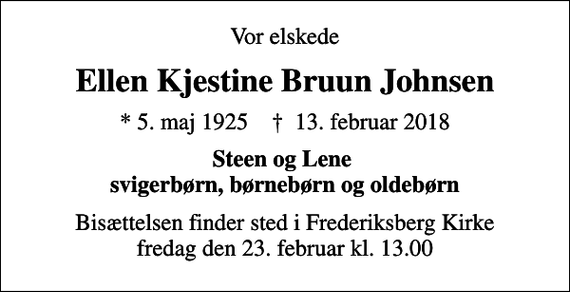 <p>Vor elskede<br />Ellen Kjestine Bruun Johnsen<br />* 5. maj 1925 ✝ 13. februar 2018<br />Steen og Lene svigerbørn, børnebørn og oldebørn<br />Bisættelsen finder sted i Frederiksberg Kirke fredag den 23. februar kl. 13.00</p>