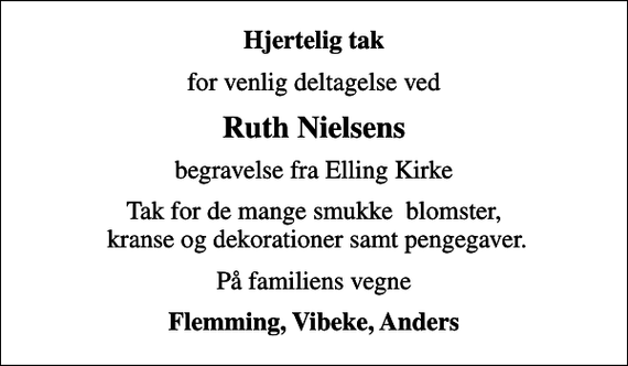 <p>Hjertelig tak<br />for venlig deltagelse ved<br />Ruth Nielsens<br />begravelse fra Elling Kirke<br />Tak for de mange smukke blomster, kranse og dekorationer samt pengegaver.<br />På familiens vegne<br />Flemming, Vibeke, Anders</p>