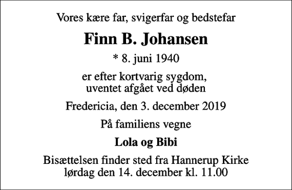 <p>Vores kære far, svigerfar og bedstefar<br />Finn B. Johansen<br />* 8. juni 1940<br />er efter kortvarig sygdom, uventet afgået ved døden<br />Fredericia, den 3. december 2019<br />På familiens vegne<br />Lola og Bibi<br />Bisættelsen finder sted fra Hannerup Kirke lørdag den 14. december kl. 11.00</p>