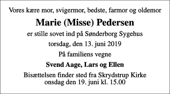 <p>Vores kære mor, svigermor, bedste, farmor og oldemor<br />Marie (Misse) Pedersen<br />er stille sovet ind på Sønderborg Sygehus<br />torsdag, den 13. juni 2019<br />På familiens vegne<br />Svend Aage, Lars og Ellen<br />Bisættelsen finder sted fra Skrydstrup Kirke onsdag den 19. juni kl. 15.00</p>
