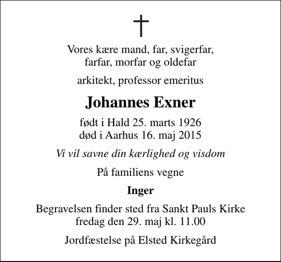 <p>Vores kære mand, far, svigerfar, farfar, morfar og oldefar<br />arkitekt, professor emeritus<br />Johannes Exner<br />født i Hald 25. marts 1926<br />død i Aarhus 16. maj 2015<br />Vi vil savne din kærlighed og visdom<br />På familiens vegne<br />Inger<br />Begravelsen finder sted fra Sankt Pauls Kirke fredag den 29. maj kl. 11.00<br />Jordfæstelse på Elsted Kirkegård</p>