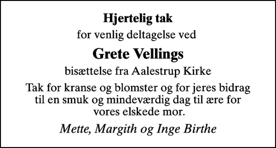 <p>Hjertelig tak<br />for venlig deltagelse ved<br />Grete Vellings<br />bisættelse fra Aalestrup Kirke<br />Tak for kranse og blomster og for jeres bidrag til en smuk og mindeværdig dag til ære for vores elskede mor.<br />Mette, Margith og Inge Birthe</p>