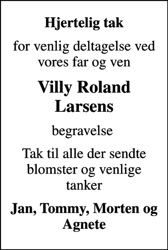 <p>Hjertelig tak<br />for venlig deltagelse ved vores far og ven<br />Villy Roland Larsens<br />begravelse<br />Tak til alle der sendte blomster og venlige tanker<br />Jan, Tommy, Morten og Agnete</p>