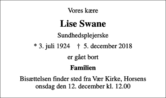 <p>Vores kære<br />Lise Swane<br />Sundhedsplejerske<br />* 3. juli 1924 ✝ 5. december 2018<br />er gået bort<br />Familien<br />Bisættelsen finder sted fra Vær Kirke onsdag den 12. december kl. 12.00</p>