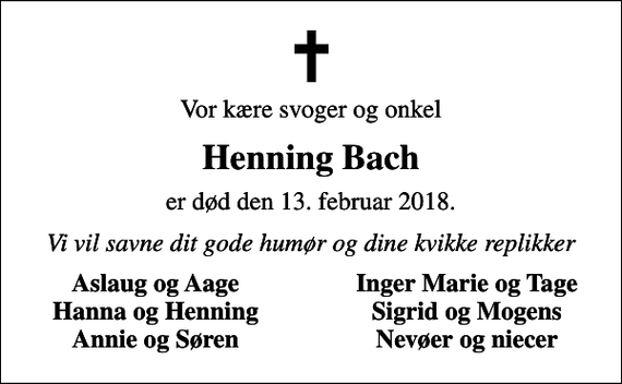 <p>Vor kære svoger og onkel<br />Henning Bach<br />er død den 13. februar 2018.<br />Vi vil savne dit gode humør og dine kvikke replikker<br />Aslaug og Aage<br />Inger Marie og Tage<br />Hanna og Henning<br />Sigrid og Mogens<br />Annie og Søren<br />Nevøer og niecer</p>