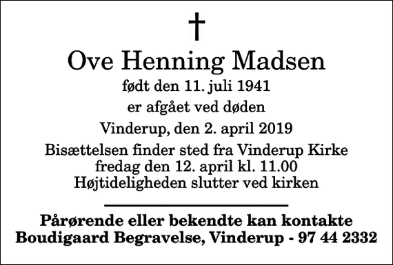 <p>Ove Henning Madsen<br />født den 11. juli 1941<br />er afgået ved døden<br />Vinderup, den 2. april 2019<br />Bisættelsen finder sted fra Vinderup Kirke fredag den 12. april kl. 11.00 Højtideligheden slutter ved kirken<br />Pårørende eller bekendte kan kontakte Boudigaard Begravelse, Vinderup - 97 44 2332</p>