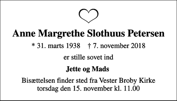 <p>Anne Margrethe Slothuus Petersen<br />* 31. marts 1938 ✝ 7. november 2018<br />er stille sovet ind<br />Jette og Mads<br />Bisættelsen finder sted fra Vester Broby Kirke torsdag den 15. november kl. 11.00</p>