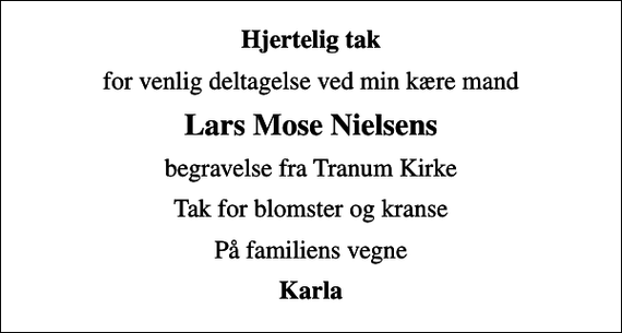 <p>Hjertelig tak<br />for venlig deltagelse ved min kære mand<br />Lars Mose Nielsens<br />begravelse fra Tranum Kirke<br />Tak for blomster og kranse<br />På familiens vegne<br />Karla</p>