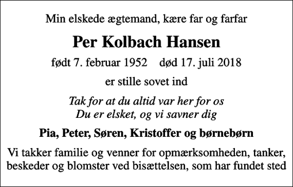 <p>Min elskede ægtemand, kære far og farfar<br />Per Kolbach Hansen<br />født 7. februar 1952 død 17. juli 2018<br />er stille sovet ind<br />Tak for at du altid var her for os Du er elsket, og vi savner dig<br />Pia, Peter, Søren, Kristoffer og børnebørn<br />Vi takker familie og venner for opmærksomheden, tanker, beskeder og blomster ved bisættelsen, som har fundet sted</p>