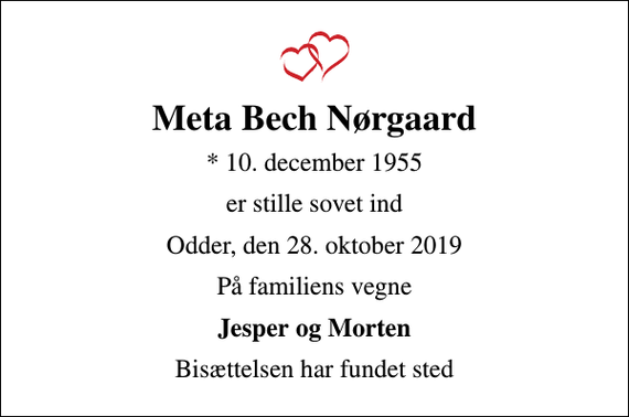<p>Meta Bech Nørgaard<br />* 10. december 1955<br />er stille sovet ind<br />Odder, den 28. oktober 2019<br />På familiens vegne<br />Jesper og Morten<br />Bisættelsen har fundet sted</p>