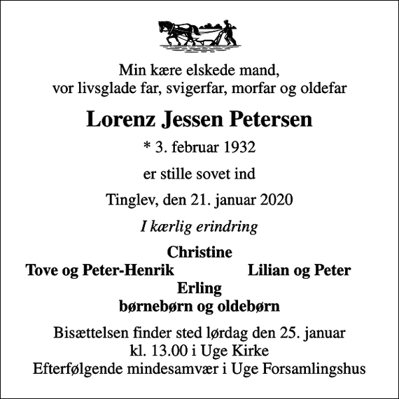 <p>Min kære elskede mand, vor livsglade far, svigerfar, morfar og oldefar<br />Lorenz Jessen Petersen<br />* 3. februar 1932<br />er stille sovet ind<br />Tinglev, den 21. januar 2020<br />I kærlig erindring<br />Christine<br />Tove og Peter-Henrik<br />Lilian og Peter<br />Bisættelsen finder sted lørdag den 25. januar kl. 13.00 i Uge Kirke Efterfølgende mindesamvær i Uge Forsamlingshus</p>