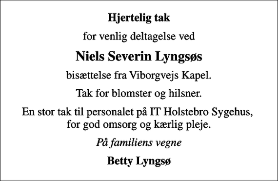 <p>Hjertelig tak<br />for venlig deltagelse ved<br />Niels Severin Lyngsøs<br />bisættelse fra Viborgvejs Kapel.<br />Tak for blomster og hilsner.<br />En stor tak til personalet på IT Holstebro Sygehus, for god omsorg og kærlig pleje.<br />På familiens vegne<br />Betty Lyngsø</p>