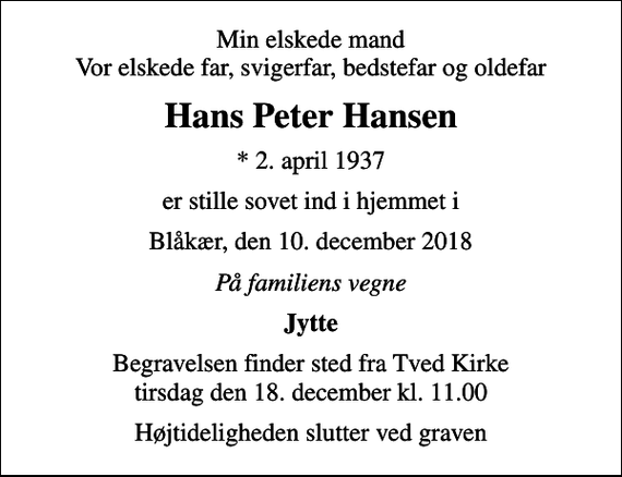 <p>Min elskede mand Vor elskede far, svigerfar, bedstefar og oldefar<br />Hans Peter Hansen<br />* 2. april 1937<br />er stille sovet ind i hjemmet i<br />Blåkær, den 10. december 2018<br />På familiens vegne<br />Jytte<br />Begravelsen finder sted fra Tved Kirke tirsdag den 18. december kl. 11.00<br />Højtideligheden slutter ved graven</p>