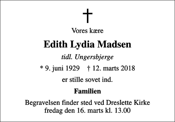 <p>Vores kære<br />Edith Lydia Madsen<br />tidl. Ungersbjerge<br />* 9. juni 1929 ✝ 12. marts 2018<br />er stille sovet ind.<br />Familien<br />Begravelsen finder sted ved Dreslette Kirke fredag den 16. marts kl. 13.00</p>