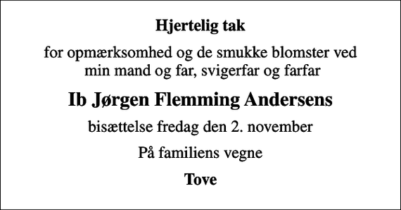 <p>Hjertelig tak<br />for opmærksomhed og de smukke blomster ved min mand og far, svigerfar og farfar<br />Ib Jørgen Flemming Andersens<br />bisættelse fredag den 2. november<br />På familiens vegne<br />Tove</p>